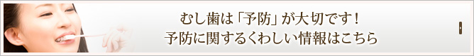 むし歯は「予防」が大切です！
予防に関するくわしい情報はこちら