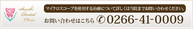 マイクロスコープを使用する治療について詳しくは当院までお問い合わせください。
お問い合わせはこちら　0266-41-0009