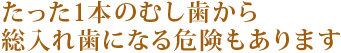 たった1本のむし歯から
総入れ歯になる危険もあります