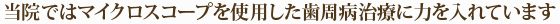 当院ではマイクロスコープを使用した歯周病治療に力を入れています